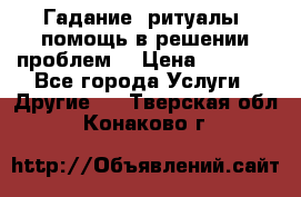 Гадание, ритуалы, помощь в решении проблем. › Цена ­ 1 000 - Все города Услуги » Другие   . Тверская обл.,Конаково г.